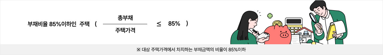 부채비율 85% 이하인 주택 ( 총부채 / 주택가격 ≤ 85% ) ※ 대상 주택가격에서 차지하는 부채금액의 비율이 85% 이하